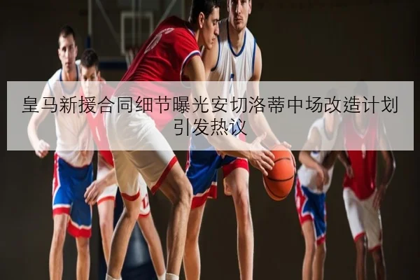 皇马新援合同细节曝光安切洛蒂中场改造计划引发热议